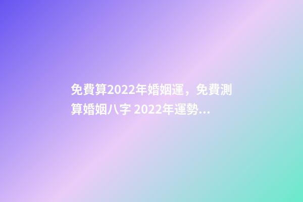 免費算2022年婚姻運，免費測算婚姻八字 2022年運勢測算免費 每天為自己占一卦